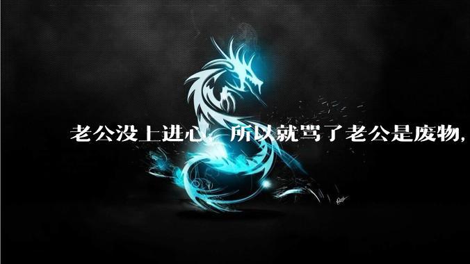 老公没上进心，所以就骂了老公是废物，窝囊废，他很生气。怎么办？
