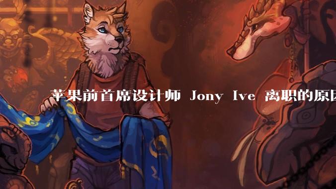 苹果前首席设计师 Jony Ive 离职的原因是什么？